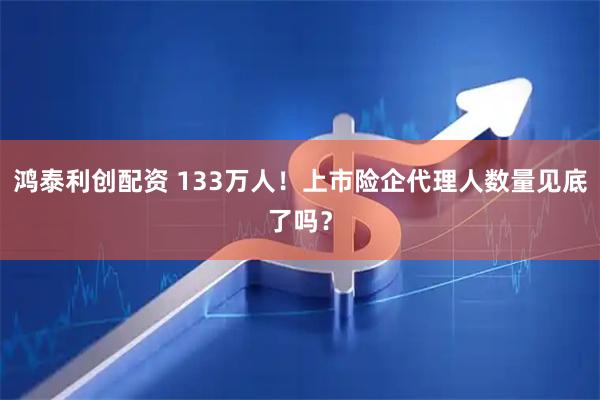 鸿泰利创配资 133万人！上市险企代理人数量见底了吗？