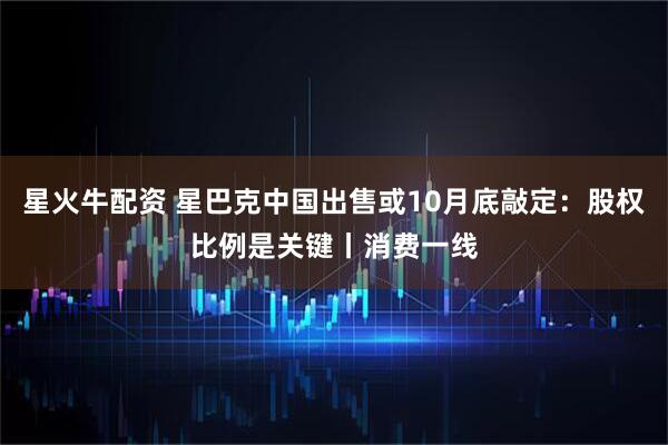 星火牛配资 星巴克中国出售或10月底敲定：股权比例是关键丨消费一线
