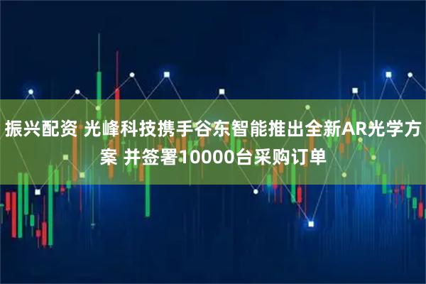 振兴配资 光峰科技携手谷东智能推出全新AR光学方案 并签署10000台采购订单