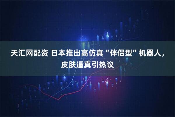 天汇网配资 日本推出高仿真“伴侣型”机器人，皮肤逼真引热议