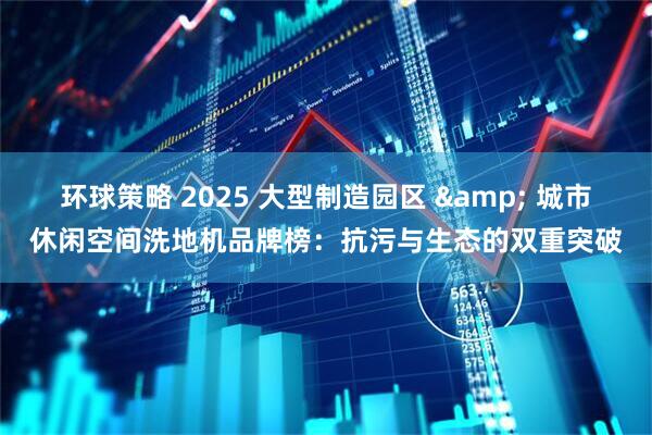 环球策略 2025 大型制造园区 & 城市休闲空间洗地机品牌榜：抗污与生态的双重突破