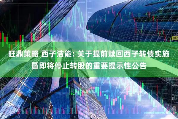 旺鼎策略 西子洁能: 关于提前赎回西子转债实施暨即将停止转股的重要提示性公告