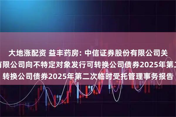 大地涨配资 益丰药房: 中信证券股份有限公司关于益丰大药房连锁股份有限公司向不特定对象发行可转换公司债券2025年第二次临时受托管理事务报告