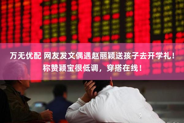 万无优配 网友发文偶遇赵丽颖送孩子去开学礼！称赞颖宝很低调，穿搭在线！