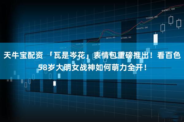 天牛宝配资 「瓦是岑花」表情包重磅推出！看百色58岁大明女战神如何萌力全开！