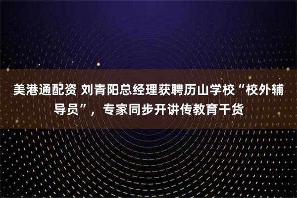 美港通配资 刘青阳总经理获聘历山学校“校外辅导员”，专家同步开讲传教育干货