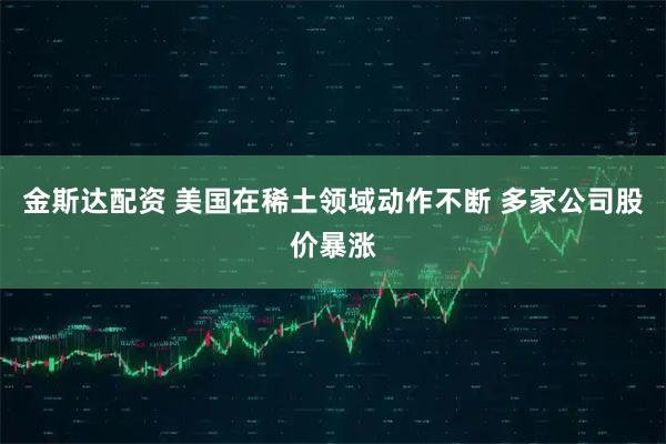 金斯达配资 美国在稀土领域动作不断 多家公司股价暴涨