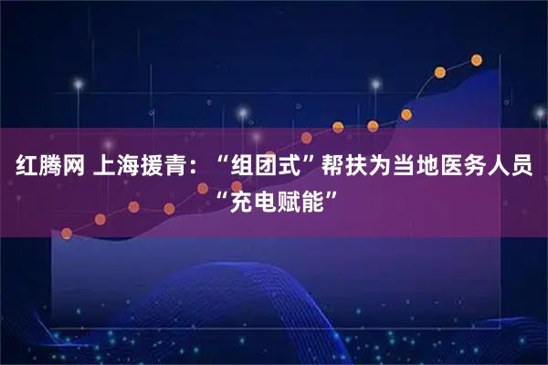 红腾网 上海援青：“组团式”帮扶为当地医务人员“充电赋能”