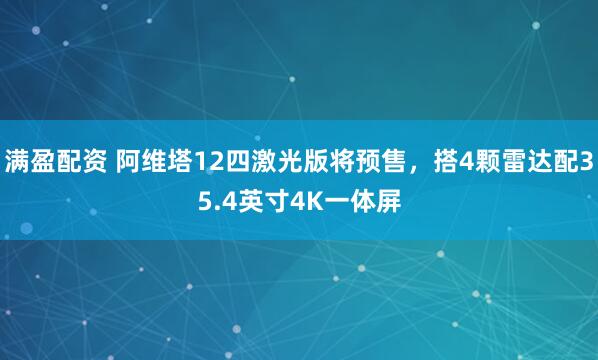 满盈配资 阿维塔12四激光版将预售，搭4颗雷达配35.4英寸4K一体屏