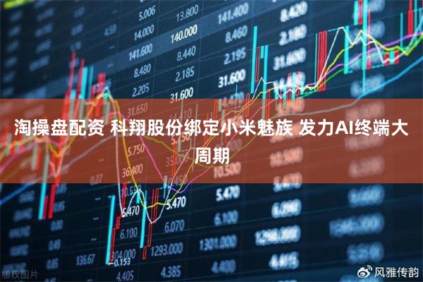 淘操盘配资 科翔股份绑定小米魅族 发力AI终端大周期