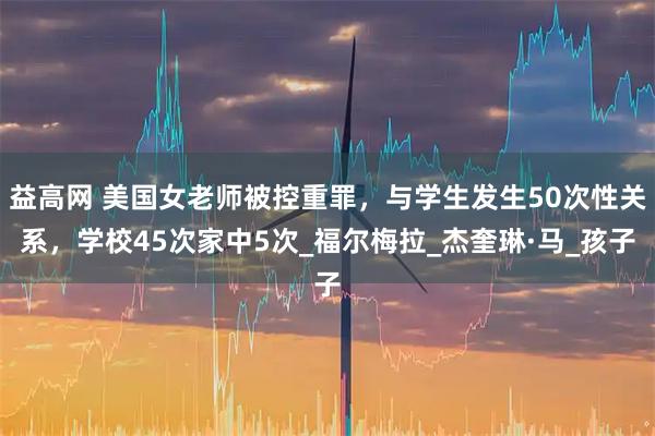 益高网 美国女老师被控重罪，与学生发生50次性关系，学校45次家中5次_福尔梅拉_杰奎琳·马_孩子