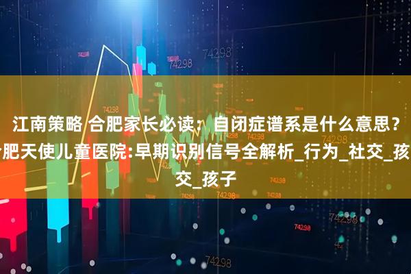 江南策略 合肥家长必读：自闭症谱系是什么意思？合肥天使儿童医院:早期识别信号全解析_行为_社交_孩子