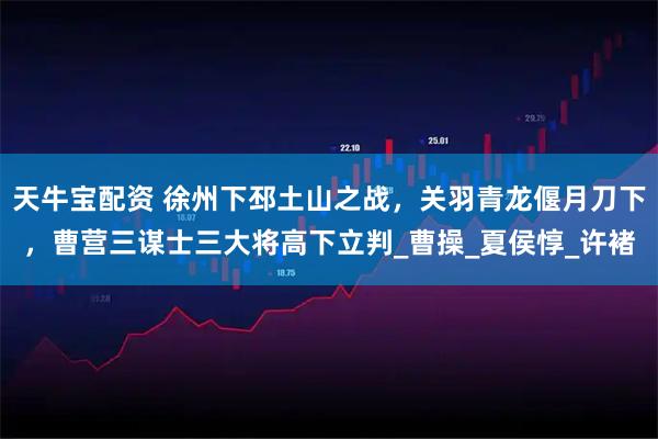 天牛宝配资 徐州下邳土山之战，关羽青龙偃月刀下，曹营三谋士三大将高下立判_曹操_夏侯惇_许褚