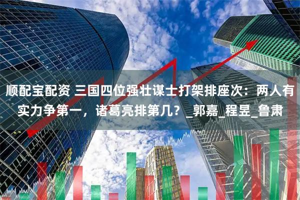 顺配宝配资 三国四位强壮谋士打架排座次：两人有实力争第一，诸葛亮排第几？_郭嘉_程昱_鲁肃