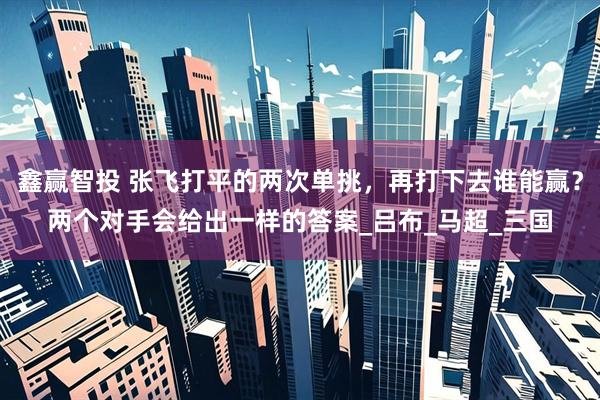 鑫赢智投 张飞打平的两次单挑，再打下去谁能赢？两个对手会给出一样的答案_吕布_马超_三国
