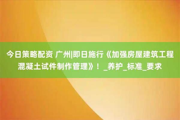 今日策略配资 广州|即日施行《加强房屋建筑工程混凝土试件制作管理》！_养护_标准_要求