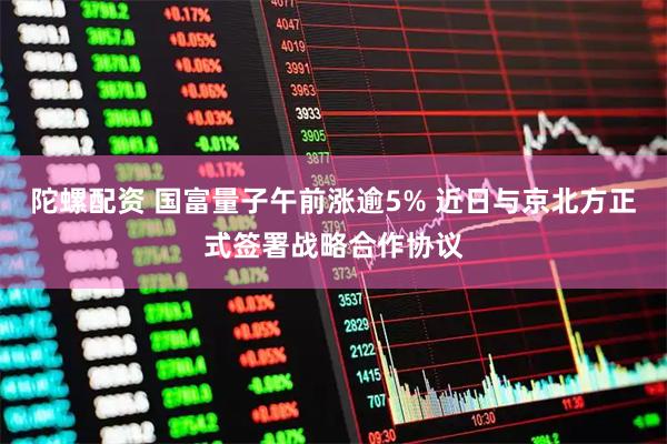 陀螺配资 国富量子午前涨逾5% 近日与京北方正式签署战略合作协议