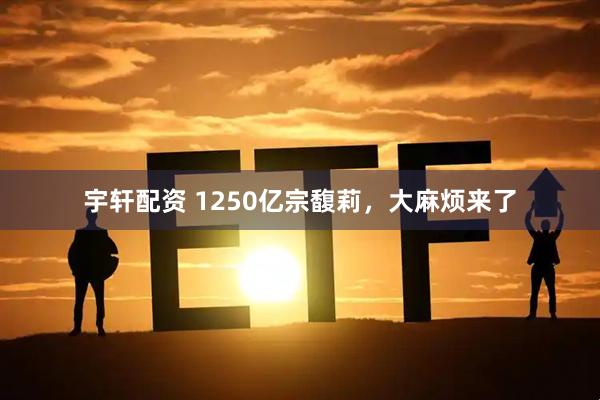 宇轩配资 1250亿宗馥莉，大麻烦来了