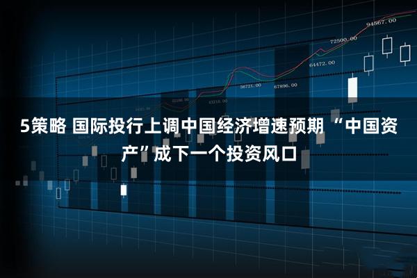 5策略 国际投行上调中国经济增速预期 “中国资产”成下一个投资风口