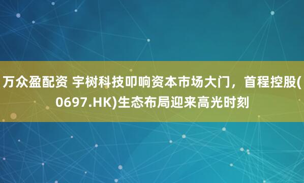 万众盈配资 宇树科技叩响资本市场大门，首程控股(0697.HK)生态布局迎来高光时刻