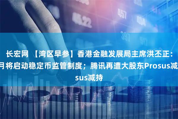 长宏网 【湾区早参】香港金融发展局主席洪丕正：8月将启动稳定币监管制度；腾讯再遭大股东Prosus减持