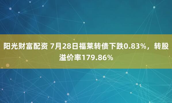 阳光财富配资 7月28日福莱转债下跌0.83%,转股溢价率179.86%