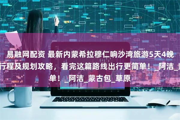 易融网配资 最新内蒙希拉穆仁响沙湾旅游5天4晚自由行超佳行程及规划攻略，看完这篇路线出行更简单！_阿洁_蒙古包_草原