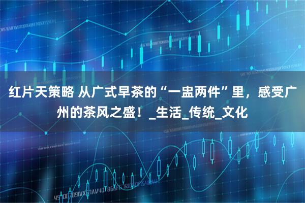 红片天策略 从广式早茶的“一盅两件”里，感受广州的茶风之盛！_生活_传统_文化