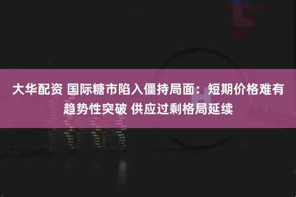 大华配资 国际糖市陷入僵持局面：短期价格难有趋势性突破 供应过剩格局延续