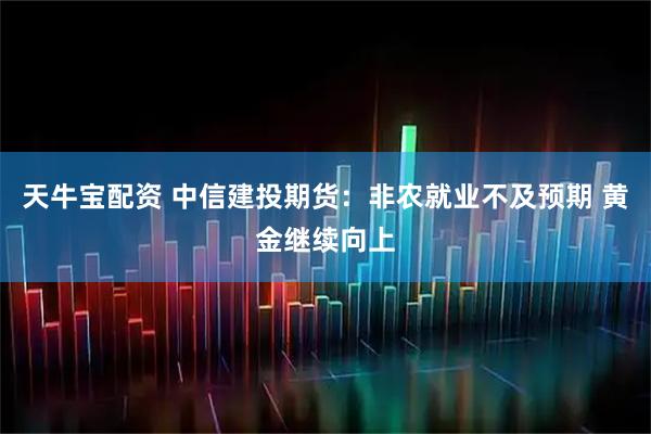天牛宝配资 中信建投期货：非农就业不及预期 黄金继续向上