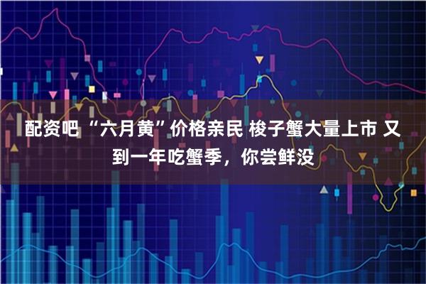 配资吧 “六月黄”价格亲民 梭子蟹大量上市 又到一年吃蟹季，你尝鲜没