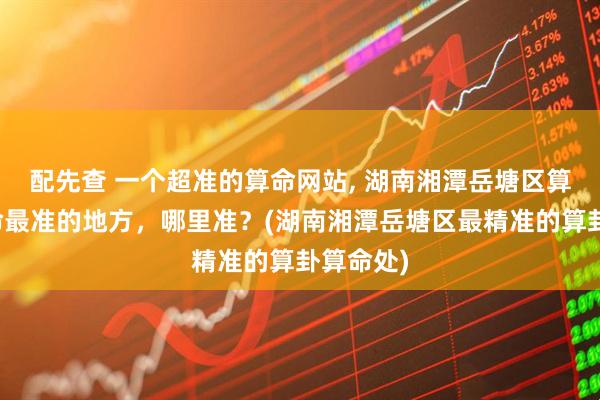 配先查 一个超准的算命网站, 湖南湘潭岳塘区算卦、算命最准的地方，哪里准？(湖南湘潭岳塘区最精准的算卦算命处)