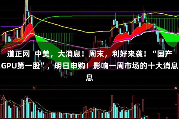 道正网  中美，大消息！周末，利好来袭！“国产GPU第一股”，明日申购！影响一周市场的十大消息