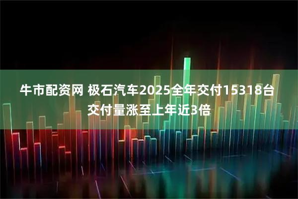 牛市配资网 极石汽车2025全年交付15318台 交付量涨至上年近3倍