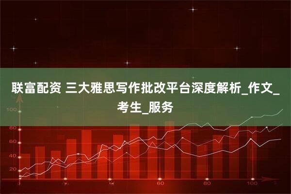 联富配资 三大雅思写作批改平台深度解析_作文_考生_服务