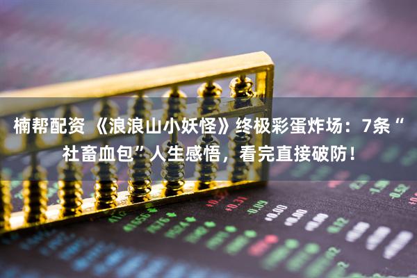 楠帮配资 《浪浪山小妖怪》终极彩蛋炸场：7条“社畜血包”人生感悟，看完直接破防！