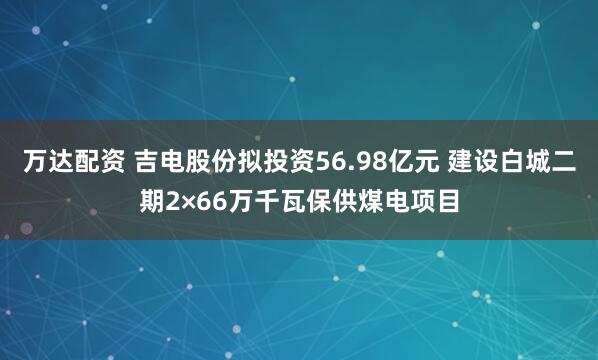 万达配资 吉电股份拟投资56.98亿元 建设白城二期2×66万千瓦保供煤电项目