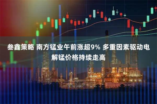 叁鑫策略 南方锰业午前涨超9% 多重因素驱动电解锰价格持续走高
