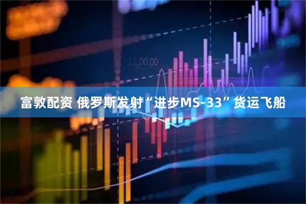 富敦配资 俄罗斯发射“进步MS-33”货运飞船
